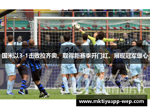 国米以3-1击败拉齐奥，取得新赛季开门红，展现冠军雄心