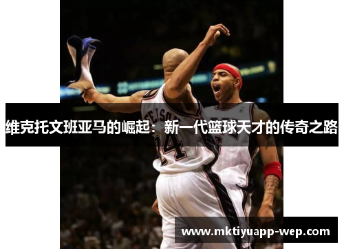 维克托文班亚马的崛起：新一代篮球天才的传奇之路